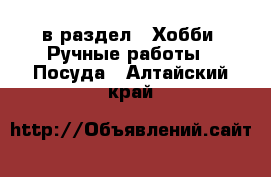  в раздел : Хобби. Ручные работы » Посуда . Алтайский край